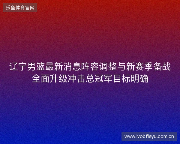 辽宁男篮最新消息阵容调整与新赛季备战全面升级冲击总冠军目标明确 辽宁男篮最新消息阵容调整与新赛季备战全面升级冲击总冠军目标明确