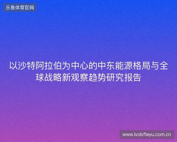 以沙特阿拉伯为中心的中东能源格局与全球战略新观察趋势研究报告 以沙特阿拉伯为中心的中东能源格局与全球战略新观察趋势研究报告