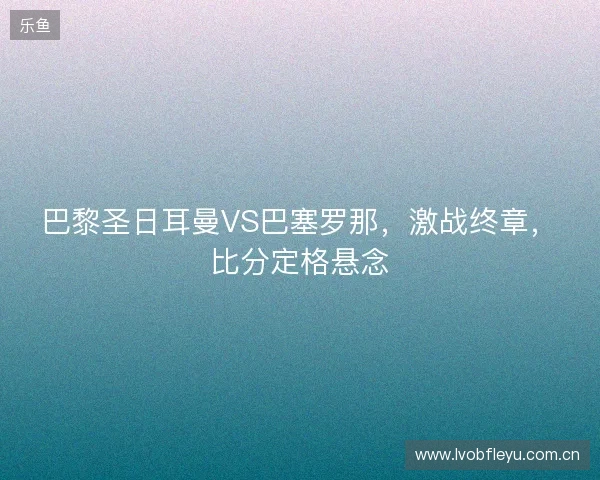 巴黎圣日耳曼VS巴塞罗那,激战终章,比分定格悬念 巴黎圣日耳曼VS巴塞罗那,激战终章,比分定格悬念